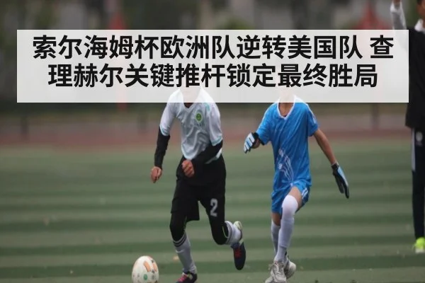 索尔海姆杯欧洲队逆转美国队 查理赫尔关键推杆锁定最终胜局 | kaiyun